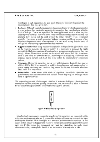 E&E LAB MANUAL EEE,MRCEW 
relied upon at high frequencies. To gain exact details it is necessary to consult the 
manufacturer’s data for a given part. 
 Leakage: Although electrolytic capacitors have much higher levels of capacitance for 
a given volume than most other capacitor technologies, they can also have a higher 
level of leakage. This is not a problem for most applications, such as when they are 
used in power supplies. However under some circumstances they are not suitable. For 
example they should not be used around the input circuitry of an operational 
amplifier. Here even a small amount of leakage can cause problems because of the 
high input impedance levels of the op-amp. It is also worth noting that the levels of 
leakage are considerably higher in the reverse direction.  
 
 Ripple current: When using electrolytic capacitors in high current applications such 
as the reservoir capacitor of a power supply, it is necessary to consider the ripple 
current it is likely to experience. Capacitors have a maximum ripple current they can 
supply. Above this they can become too hot which will reduce their life. In extreme 
cases it can cause the capacitor to fail. Accordingly it is necessary to calculate the 
expected ripple current and check that it is within the manufacturer’s maximum 
ratings.  
 
 Tolerance: Electrolytic capacitors have a very wide tolerance. Typically this may be 
-50% + 100%. This is not normally a problem in applications such as decoupling or 
power supply smoothing, etc. However they should not be used in circuits where the 
exact value is of importance.  
 
 Polarization: Unlike many other types of capacitor, electrolytic capacitors are 
polarized and must be connected within a circuit so that they only see a voltage across 
them in a particular way.  
The physical appearance of electrolytic capacitor is as shown in Figure 5.The capacitors 
themselves are marked so that polarity can easily be seen. In addition to this it is common 
for the can of the capacitor to be connected to the negative terminal. 
Figure 5: Electrolytic capacitor 
It is absolutely necessary to ensure that any electrolytic capacitors are connected within 
a circuit with the correct polarity. A reverse bias voltage will cause the centre oxide layer 
forming the dielectric to be destroyed as a result of electrochemical reduction. If this 
occurs a short circuit will appear and excessive current can cause the capacitor to become 
very hot. If this occurs the component may leak the electrolyte, but under some 
circumstances they can explode. As this is not uncommon, it is very wise to take 
46 
 