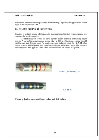 E&E LAB MANUAL EEE,MRCEW 
precautions and ensure the capacitor is fitted correctly, especially in applications where 
high current capability exists. 
1.3. COLOUR CODING OF INDUCTORS 
Inductor is just coil wound which provides more reactance for high frequencies and low 
reactance for low frequencies. 
Molded inductors follow the same scheme except the units are usually micro 
henries. A brown-black-red inductor is most likely a 1000 uH. Sometimes a silver or gold 
band is used as a decimal point. So a red-gold-violet inductor would be a 2.7 uH. Also 
expect to see a wide silver or gold band before the first value band and a thin tolerance 
band at the end. The typical Colour codes and their values are shown in Figure 6. 
1000uH (1millihenry), 2% 
6.8 uH, 5% 
Figure 6: Typical inductors Colour coding and their values. 
47 
 