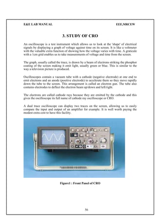 E&E LAB MANUAL EEE,MRCEW 
3. STUDY OF CRO 
An oscilloscope is a test instrument which allows us to look at the 'shape' of electrical 
signals by displaying a graph of voltage against time on its screen. It is like a voltmeter 
with the valuable extra function of showing how the voltage varies with time. A graticule 
with a 1cm grid enables us to take measurements of voltage and time from the screen. 
The graph, usually called the trace, is drawn by a beam of electrons striking the phosphor 
coating of the screen making it emit light, usually green or blue. This is similar to the 
way a television picture is produced. 
Oscilloscopes contain a vacuum tube with a cathode (negative electrode) at one end to 
emit electrons and an anode (positive electrode) to accelerate them so they move rapidly 
down the tube to the screen. This arrangement is called an electron gun. The tube also 
contains electrodes to deflect the electron beam up/down and left/right. 
The electrons are called cathode rays because they are emitted by the cathode and this 
gives the oscilloscope its full name of cathode ray oscilloscope or CRO. 
A dual trace oscilloscope can display two traces on the screen, allowing us to easily 
compare the input and output of an amplifier for example. It is well worth paying the 
modest extra cost to have this facility. 
Figure1 : Front Panel of CRO 
56 
 