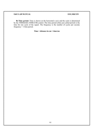 E&E LAB MANUAL EEE,MRCEW 
B) Time period: Time is shown on the horizontal x-axis and the scale is determined 
by the TIMEBASE (TIME/CM) control. The time period (often just called period) is the 
time for one cycle of the signal. The frequency is the number of cycles per second, 
frequency = 1/time period. 
Time = distance in cm × time/cm 
61 
 