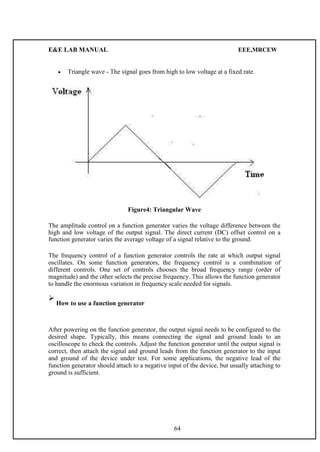 E&E LAB MANUAL EEE,MRCEW 
 Triangle wave - The signal goes from high to low voltage at a fixed rate.  
Figure4: Triangular Wave 
The amplitude control on a function generator varies the voltage difference between the 
high and low voltage of the output signal. The direct current (DC) offset control on a 
function generator varies the average voltage of a signal relative to the ground. 
The frequency control of a function generator controls the rate at which output signal 
oscillates. On some function generators, the frequency control is a combination of 
different controls. One set of controls chooses the broad frequency range (order of 
magnitude) and the other selects the precise frequency. This allows the function generator 
to handle the enormous variation in frequency scale needed for signals. 
 
How to use a function generator 
After powering on the function generator, the output signal needs to be configured to the 
desired shape. Typically, this means connecting the signal and ground leads to an 
oscilloscope to check the controls. Adjust the function generator until the output signal is 
correct, then attach the signal and ground leads from the function generator to the input 
and ground of the device under test. For some applications, the negative lead of the 
function generator should attach to a negative input of the device, but usually attaching to 
ground is sufficient. 
64 
 