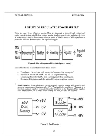 E&E LAB MANUAL EEE,MRCEW 
5. STUDY OF REGULATED POWER SUPPLY 
There are many types of power supply. Most are designed to convert high voltage AC 
mains electricity to a suitable low voltage supply for electronic circuits and other devices. 
A power supply can by broken down into a series of blocks, each of which performs a 
particular function. For example a 5V regulated supply: 
Figure1: Block Diagram of Regulated power supply 
Each of the blocks is described in more detail below: 
 Transformer: Steps down high voltage AC mains to low voltage AC.  
 Rectifier: Converts AC to DC, but the DC output is varying.  
 Smoothing: Smooths the DC from varying greatly to a small ripple.  
 Regulator: Eliminates ripple by setting DC output to a fixed voltage.  
 
 Dual Supplies: Some electronic circuits require a power supply with positive and 
negative outputs as well as zero volts (0V). This is called a 'dual supply' because it is 
like two ordinary supplies connected together as shown in the diagram. Dual  
supplies 
have three outputs, for example a ±9V supply has +9V, 0V and -9V outputs. 
Figure 2: Dual Supply 
65 
 