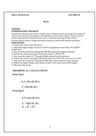 E&E LAB MANUAL EEE,MRCEW 
Fig (3) 
THEORY: 
SUPERPOSITION THEOREM: 
Superposition theorem states that in a lumped ,linear, bilateral network consisting more number of 
sources each branch current(voltage) is the algebraic sum all currents ( branch voltages), each of 
which is determined by considering one source at a time and removing all other sources. 
In removing the sources, voltage and current sources are replaced by internal resistances. 
PROCEDURE: 
1. Connect the circuit as per the fig (1). 
2. Adjust the output voltage of sources X and Y to appropriate values (Say 15V and20V 
respectively). 
3. Note down the current (IL) through the 560 0hm resistor by using the ammeter. 
4. Connect the circuit as per fig (2) and set the source Y (20V) to 0V. 
5. Note down the current ( IL 
l) through 560ohm resistor by using ammeter. 
6. Connect the circuit as per fig93) and set the source X (15V) to 0V and source Y to 20V. 
7. Note down the current (IL 
ll) through the 560 ohm resistor branch by using ammeter. 
8. Reduce the output voltage of the sources X and Y to 0V and switch off the supply. 
9. Disconnect the circuit. 
4 
 