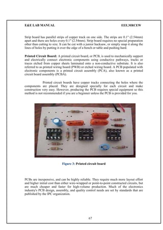 E&E LAB MANUAL EEE,MRCEW 
Strip board has parallel strips of copper track on one side. The strips are 0.1" (2.54mm) 
apart and there are holes every 0.1" (2.54mm). Strip board requires no special preparation 
other than cutting to size. It can be cut with a junior hacksaw, or simply snap it along the 
lines of holes by putting it over the edge of a bench or table and pushing hard. 
Printed Circuit Board: A printed circuit board, or PCB, is used to mechanically support 
and electrically connect electronic components using conductive pathways, tracks or 
traces etched from copper sheets laminated onto a non-conductive substrate. It is also 
referred to as printed wiring board (PWB) or etched wiring board. A PCB populated with 
electronic components is a printed circuit assembly (PCA), also known as a printed 
circuit board assembly (PCBA). 
Printed circuit boards have copper tracks connecting the holes where the 
components are placed. They are designed specially for each circuit and make 
construction very easy. However, producing the PCB requires special equipment so this 
method is not recommended if you are a beginner unless the PCB is provided for you. 
Figure 3: Printed circuit board 
PCBs are inexpensive, and can be highly reliable. They require much more layout effort 
and higher initial cost than either wire-wrapped or point-to-point constructed circuits, but 
are much cheaper and faster for high-volume production. Much of the electronics 
industry's PCB design, assembly, and quality control needs are set by standards that are 
published by the IPC organization. 
67 
 