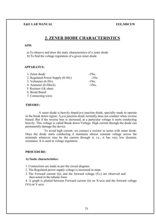 E&E LAB MANUAL EEE,MRCEW 
2. ZENER DIODE CHARACTERISTICS 
AIM: 
a) To observe and draw the static characteristics of a zener diode 
b) To find the voltage regulation of a given zener diode 
APPARATUS: 
1. Zener diode -1No. 
2. Regulated Power Supply (0-30v) -1No. 
3. Voltmeter (0-20v) -1No. 
4. Ammeter (0-20mA) -1No. 
5. Resistor (1K ohm) 
6. Bread Board 
7. Connecting wires 
THEORY: 
A zener diode is heavily doped p-n junction diode, specially made to operate 
in the break down region. A p-n junction diode normally does not conduct when reverse 
biased. But if the reverse bias is increased, at a particular voltage it starts conducting 
heavily. This voltage is called Break down Voltage. High current through the diode can 
permanently damage the device 
To avoid high current, we connect a resistor in series with zener diode. 
Once the diode starts conducting it maintains almost constant voltage across the 
terminals whatever may be the current through it, i.e., it has very low dynamic 
resistance. It is used in voltage regulators. 
PROCEDURE: 
A) Static characteristics: 
1. Connections are made as per the circuit diagram. 
2. The Regulated power supply voltage is increased in steps. 
3. The Forward current (lf), and the forward voltage (Vf.) are observed and 
then noted in the tabular form. 
4. A graph is plotted between Forward current (lf) on X-axis and the forward voltage 
(Vf) on Y-axis. 
73 
 