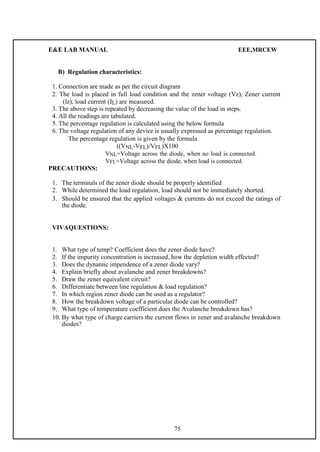 E&E LAB MANUAL EEE,MRCEW 
B) Regulation characteristics: 
1. Connection a re made as per the circuit diagram 
2. The load is placed in full load condition and the zener voltage (Vz), Zener current 
(lz), load current (IL) are measured. 
3. The above step is repeated by decreasing the value of the load in steps. 
4. All the readings are tabulated. 
5. The percentage regulation is calculated using the below formula 
6. The voltage regulation of any device is usually expressed as percentage regulation. 
The percentage regulation is given by the formula 
((VNL-VFL)/VFL)X100 
VNL=Voltage across the diode, when no load is connected. 
VFL=Voltage across the diode, when load is connected. 
PRECAUTIONS: 
1. The terminals of the zener diode should be properly identified 
2. While determined the load regulation, load should not be immediately shorted. 
3. Should be ensured that the applied voltages & currents do not exceed the ratings of 
the diode. 
VIVAQUESTIONS: 
1. What type of temp? Coefficient does the zener diode have? 
2. If the impurity concentration is increased, how the depletion width effected? 
3. Does the dynamic impendence of a zener diode vary? 
4. Explain briefly about avalanche and zener breakdowns? 
5. Draw the zener equivalent circuit? 
6. Differentiate between line regulation & load regulation? 
7. In which region zener diode can be used as a regulator? 
8. How the breakdown voltage of a particular diode can be controlled? 
9. What type of temperature coefficient does the Avalanche breakdown has? 
10. By what type of charge carriers the current flows in zener and avalanche breakdown 
diodes? 
75 
 