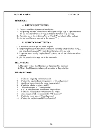 E&E LAB MANUAL EEE,MRCEW 
PROCEDURE: 
A) INPUT CHARECTERSTICS: 
1. Connect the circuit as per the circuit diagram. 
2. For plotting the input characteristics the output voltage VCE is kept constant at 
1V and for different valu es of VBB , note down the values of IB and VBE 
3. Repeat the above step by keeping VCE at 2V and 4V and tabulate all the readings. 
4. plot the graph between VBE and IB for constant VCE 
B) OUTPUT CHARACTERSTICS: 
1. Connect the circuit as per the circuit diagram 
2. for plotting the output characteristics the input current IB is kept constant at 50μA 
and for different values of VCC note down the values of IC and VCE 
3. Repeat the above step by keeping IB at 75 μA and 100 μA and tabulate the all the 
readings 
4. plot the graph between VCE and IC for constant IB 
PRECAUTIONS: 
1. The supply voltage should not exceed the rating of the transistor 
2. Meters should be connected properly according to their polarities 
VIVA QUESTIONS: 
1. What is the range of β for the transistor? 
2. What are the input and output impedances of CE configuration? 
3. Identify various regions in the output characteristics? 
4. What is the relation between α and β? 
5. Define current gain in CE configuration? 
6. Why CE configuration is preferred for amplification? 
7. What is the phase relation between input and output? 
8. Draw diagram of CE configuration for PNP transistor? 
9. What is the power gain of CE configuration? 
10. What are the applications of CE configuration? 
79 
 