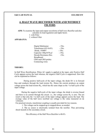 E&E LAB MANUAL EEE,MRCEW 
4. HALF WAVE RECTIFIER WITH AND WITHOUT 
FILTERS 
AIM: To examine the input and output waveforms of half wave Rectifier and also 
calculate its load regulation and ripple factor. 
1. with Filter 
2. without Filter 
APPARATUS: 
Digital Multimeter - 1No. 
Transformer (6V-0-6V) - 1No. 
Diode, 1N4007 - 1No. 
Capacitor 100μf/470 μf - 1No. 
Decade Resistance Box -1No. 
Breadboard 
CRO and CRO probes 
Connecting wires 
THEORY: 
In Half Wave Rectification, When AC supply is applied at the input, only Positive Half 
Cycle appears across the load whereas, the negative Half Cycle is suppressed. How this 
can be explained as follows: 
During positive half-cycle of the input voltage, the diode D1 is in forward 
bias and conducts through the load resistor RL. Hence the current produces an output 
voltage across the load resistor RL, which has the same shape as the +ve half cycle of the 
input voltage. 
During the negative half-cycle of the input voltage, the diode is reverse biased 
and there is no current through the circuit. i.e., the voltage across RL is zero. The net 
result is that only the +ve half cycle of the input voltage appears across the load. The 
average value of the half wave rectified o/p voltage is the value measured on dc 
voltmeter. 
For practical circuits, transformer coupling is usually provided for two reasons. 
1. The voltage can be stepped-up or stepped-down, as needed. 
2. The ac source is electrically isolated from the rectifier. Thus preventing 
shock hazards in the secondary circuit. 
The efficiency of the Half Wave Rectifier is 40.6% 
81 
 