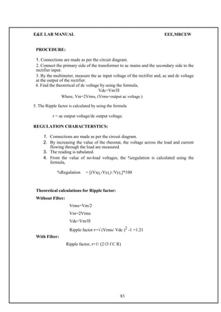 E&E LAB MANUAL EEE,MRCEW 
PROCEDURE: 
1. C onnections are made as per the circuit diagram. 
2. Connect the primary side of the transformer to ac mains and the secondary side to the 
rectifier input. 
3. By the multimeter, measure the ac input voltage of the rectifier and, ac and dc voltage 
at the output of the rectifier. 
4. Find the theoretical of dc voltage by using the formula, 
Vdc=Vm/П 
Where, Vm=2Vrms, (Vrms=output ac voltage.) 
5. The Ripple factor is calculated by using the formula 
r = ac output voltage/dc output voltage. 
REGULATION CHARACTERSTICS: 
1. Connections are made as per the circuit diagram. 
2. By increasing the value of the rheostat, the voltage across the load and current 
flowing through the load are measured. 
3. The reading is tabulated. 
4. From the value of no-load voltages, the %regulation is calculated using the 
formula, 
%Regulation = [(VNL-VFL) /VFL]*100 
Theoretical calculations for Ripple factor: 
Without Filter: 
Vrms=Vm/2 
Vm=2Vrms 
Vdc=Vm/П 
Ripple factor r=√ (Vrms/ Vdc )2 -1 =1.21 
With Filter: 
Ripple factor, r=1/ (2√3 f C R) 
83 
 