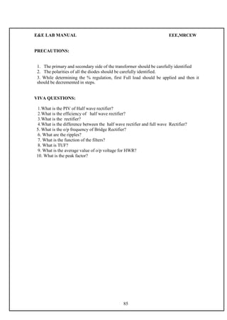 E&E LAB MANUAL EEE,MRCEW 
PRECAUTIONS: 
1. The primary and secondary side of the transformer should be carefully identified 
2. The polarities of all the diodes should be carefully identified. 
3. While determining the % regulation, first Full load should be applied and then it 
should be decremented in steps. 
VIVA QUESTIONS: 
1. What is the PIV of Half wave rectifier? 
2. What is the efficiency of half wave rectifier? 
3. What is the rectifier? 
4. What is the difference between the half wave rectifier and full wave Rectifier? 
5. What is the o/p frequency of Bridge Rectifier? 
6. What are the ripples? 
7. What is the function of the filters? 
8. What is TUF? 
9. What is the average value of o/p voltage for HWR? 
10. What is the peak factor? 
85 
 