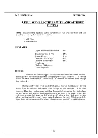 E&E LAB MANUAL EEE,MRCEW 
5. FULL WAVE RECTIFIER WITH AND WITHOUT 
FILTERS 
AIM: To Examine the input and output waveforms of Full Wave Rectifier and also 
calculate its load regulation and ripple factor. 
1. with Filter 
2. without Filter 
APPARATUS: 
Digital multimetersMultimeter - 1No. 
Transformer (6V-0-6V) - 1No. 
Diode, 1N4007 - 2No. 
Capacitor 100μf/470 μf - 1No. 
Decade Resistance Box -1No. 
Bread board 
CRO and CRO probes 
Connecting wires 
THEORY: 
The circuit of a center-tapped full wave rectifier uses two diodes D1&D2. 
During positive half cycle of secondary voltage (input voltage), the diode D1 is forward 
biased and D2is reverse biased. So the diode D1 conducts and current flows through 
load resistor RL. 
During negative half cycle, diode D2 becomes forward biased and D1 reverse 
biased. Now, D2 conducts and current flows through the load resistor RL in the same 
direction. There is a continuous current flow through the load resistor RL, during both 
the half cycles and will get unidirectional current as show in the model graph. The 
difference between full wave and half wave rectification is that a full wave rectifier 
allows unidirectional (one way) current to the load during the entire 360 degrees of the 
input signal and half-wave rectifier allows this only during one half cycle (180 degree). 
86 
 