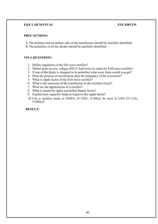 E&E LAB MANUAL EEE,MRCEW 
PRECAUTIONS: 
1. The primary and secondary side of the transformer should be carefully identified. 
2. The polarities of all the diodes should be carefully identified. 
VIVA QUESTIONS: 
1. Define regulation of the full wave rectifier? 
2. Define peak inverse voltage (PIV)? And write its value for Full-wave rectifier? 
3. If one of the diode is changed in its polarities what wave form would you get? 
4. Does the process of rectification alter the frequency of the waveform? 
5. What is ripple factor of the Full-wave rectifier? 
6. What is the necessity of the transformer in the rectifier circuit? 
7. What are the applications of a rectifier? 
8. What is meant by ripple and define Ripple factor? 
9. Explain how capacitor helps to improve the ripple factor? 
10. Can a rectifier made in INDIA (V=230v, f=50Hz) be used in USA (V=110v, 
f=60Hz)? 
RESULT: 
90 

