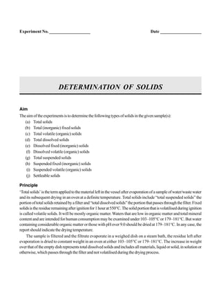 Aim
Theaimoftheexperimentsistodeterminethefollowingtypesofsolidsinthegivensample(s):
(a) Total solids
(b) Total (inorganic) fixed solids
(c) Total volatile (organic) solids
(d) Total dissolved solids
(e) Dissolved fixed (inorganic) solids
(f) Dissolved volatile (organic) solids
(g) Total suspended solids
(h) Suspended fixed (inorganic) solids
(i) Suspended volatile (organic) solids
(j) Settleable solids
Principle
‘Totalsolids’isthetermappliedtothematerialleftinthevesselafterevaporationofasampleofwater/wastewater
and its subsequent drying in an oven at a definite temperature. Total solids include “total suspended solids” the
portionoftotalsolidsretainedbyafilterand“totaldissolvedsolids”theportionthatpassesthroughthefilter.Fixed
solidsistheresidueremainingafterignitionfor1hourat550°C.Thesolidportionthatisvolatilisedduringignition
is called volatile solids. It will be mostly organic matter. Waters that are low in organic matter and total mineral
content and are intended for human consumption may be examined under 103–105°C or 179–181°C. But water
containing considerable organic matter or those with pH over 9.0 should be dried at 179–181°C. In any case, the
reportshouldindicatethedryingtemperature.
The sample is filtered and the filtrate evaporate in a weighed dish on a steam bath, the residue left after
evaporation is dried to constant weight in an oven at either 103–105°C or 179–181°C. The increase in weight
overthatoftheemptydishrepresentstotaldissolvedsolidsandincludesallmaterials,liquidorsolid,insolutionor
otherwise,whichpassesthroughthefilterandnotvolatilisedduringthedryingprocess.
DETERMINATION OF SOLIDS
Experiment No. ___________________ Date ___________________
 