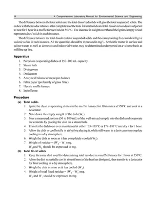 8 A Comprehensive Laboratory Manual for Environmental Science and Engineering
Thedifferencebetweenthetotalsolidsandthetotaldissolvedsolidswillgivethetotalsuspendedsolids.The
disheswiththeresidueretainedaftercompletionofthetestsfortotalsolidsandtotaldissolvedsolidsaresubjected
to heat for 1 hour in a muffle furnace held at 550°C. The increase in weight over that of the ignited empty vessel
represents fixed solids in each instance.
Thedifferencebetweenthetotaldissolved/totalsuspendedsolidsandthecorrespondingfixedsolidswillgive
volatile solids in each instance. All the quantities should be expressed in mg/L. Settleable matter in surface and
saline waters as well as domestic and industrial wastes may be determined and reported on a volume basis as
millilitreperlitre.
Apparatus
1. Porcelain evaporating dishes of 150–200 mL capacity
2. Steam bath
3. Dryingoven
4. Desiccators
5. Analytical balance or monopan balance
6. Filter paper (preferably of glass fibre)
7. Electricmufflefurnace
8. Imhoff cone
Procedure
(a) Total solids
1. Ignite the clean evaporating dishes in the muffle furnace for 30 minutes at 550°C and cool in a
desiccator.
2. Note down the empty weight of the dish (W1).
3. Pour a measured portion (50 to 100 mL) of the well-mixed sample into the dish and evaporate
the contents by placing the dish on a steam bath.
4. Transfer the dish to an oven maintained at either 103–105°C or 179–181°C and dry it for 1 hour.
5. Allow the dish to cool briefly in air before placing it, while still warm in a desiccator to complete
cooling in a dry atmosphere.
6. Weigh the dish as soon as it has completely cooled (W2).
7. Weight of residue = (W2 – W1) mg.
W2 and W1 should be expressed in mg.
(b) Total fixed solids
1. Keep the same dish used for determining total residue in a muffle furnace for 1 hour at 550°C.
2. Allowthedishtopartiallycoolinairuntilmostoftheheathasdissipated,thentransfertoadesiccator
for final cooling in a dry atmosphere.
3. Weigh the dish as soon as it has cooled (W3).
4. Weight of total fixed residue = (W3 – W1) mg.
W3 and W1 should be expressed in mg.
 