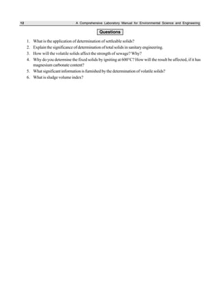 12 A Comprehensive Laboratory Manual for Environmental Science and Engineering
Questions
1. What is the application of determination of settleable solids?
2. Explain the significance of determination of total solids in sanitary engineering.
3. How will the volatile solids affect the strength of sewage? Why?
4. Why do you determine the fixed solids by igniting at 600°C? How will the result be affected, if it has
magnesium carbonate content?
5. What significant information is furnished by the determination of volatile solids?
6. What is sludge volume index?
 