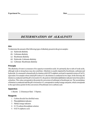 Aim
Todeterminetheamountofthefollowingtypesofalkalinitypresentinthegivensamples:
(a) Hydroxidealkalinity
(b) Carbonate alkalinity
(c) Bicarbonatealkalinity
(d) Hydroxide–Carbonatealkalinity
(e) Carbonate–Bicarbonate alkalinity
Principle
The alkalinity of water is a measure of its capacity to neutralize acids. It is primarily due to salts of weak acids,
although weak or strong bases may also contribute. Alkalinity is usually imparted by bicarbonate, carbonate and
hydroxide.Itismeasuredvolumetricallybytitrationwith0.02NsulphuricacidandisreportedintermsofCaCO3
equivalent. For samples whose initial pH is above 8.3, the titration is conducted in two steps. In the first step, the
titrationisconducteduntilthepHisloweredto8.2,thepointatwhichphenolphthaleinindicatorturnsfrompinkto
colourless.Thisvaluecorrespondstothepointsforconversionofcarbonatetobicarbonateion.Thesecondphase
oftitrationisconducteduntilthepHisloweredto4.5,correspondstomethylorangeendpoint,whichcorresponds
to the equivalence points for the conversion of bicarbonate ion to carbonic acid.
Apparatus
1. Burette 2. Erlenmeyer flask 3. Pipettes
Reagents
1. Carbon dioxide free distilled water.
2. Phenolphthaleinindicator.
3. Methyl orange indicator.
4. 0.1 N sodium thiosulphate solution
5. 0.02 N sulphuric acid.
DETERMINATION OF ALKALINITY
Experiment No. ___________________ Date ___________________
 