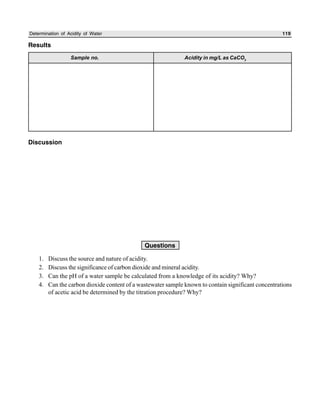 Determination of Acidity of Water 119
Results
Discussion
Questions
1. Discuss the source and nature of acidity.
2. Discuss the significance of carbon dioxide and mineral acidity.
3. Can the pH of a water sample be calculated from a knowledge of its acidity? Why?
4. Can the carbon dioxide content of a wastewater sample known to contain significant concentrations
of acetic acid be determined by the titration procedure? Why?
Sample no. Acidity in mg/L as CaCO3
 