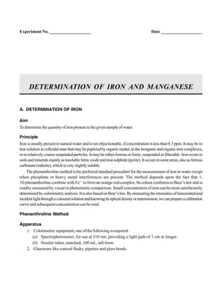 A. DETERMINATION OF IRON
Aim
Todeterminethequantityofironpresentinthegivensampleofwater.
Principle
Iron is usually present in natural water and is not objectionable, if concentration is less than 0.3 ppm. It may be in
truesolutionincolloidalstatethatmaybepeptizedbyorganicmatter,intheinorganicandorganicironcomplexes,
orinrelativelycoarsesuspendedparticles.Itmaybeeitherferrousorferric,suspendedorfilterable.Ironexistsin
soilsandmineralsmainlyasinsolubleferricoxideandironsulphide(pyrite).Itoccursinsomeareas,alsoasferrous
carbonate(siderite),whichisveryslightlysoluble.
The phenanthroline method is the preferred standard procedure for the measurement of iron in water except
when phosphate or heavy metal interferences are present. The method depends upon the fact that 1,
10-phenanthroline combine with Fe++
to form an orange-red complex. Its colour conforms to Beer’s law and is
readily measured by visual or photometric comparison. Small concentration of iron can be most satisfactorily
determinedbycolorimetricanalysis.ItisalsobasedonBeer’slaw.Bymeasuringtheintensitiesoftransmittedand
incidentlightthroughacolouredsolutionandknowingitsopticaldensityortransmission,wecanprepareacalibration
curve and subsequent concentration can be read.
Phenanthroline Method
Apparatus
1. Colorimetric equipment; one of the following is required:
(a) Spectrophotometer, for use at 510 nm, providing a light path of 1 cm or longer.
(b) Nessler tubes, matched, 100 mL, tall form.
2. Glassware like conical flasks, pipettes and glass beads.
DETERMINATION OF IRON AND MANGANESE
Experiment No. ___________________ Date ___________________
 