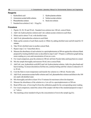 40 A Comprehensive Laboratory Manual for Environmental Science and Engineering
Reagents
1. Hydrochloricacid 2. Hydroxylaminesolution
3. Ammoniumacetatebuffersolution 4. Sodiumacetatesolution
5. Phenanthrolinesolution 6. Stockironsolution
7. Standard iron solution (1 mL = 10 µg Fe)
Procedure
1. Pipette 10, 20, 30 and 50 mL. Standard iron solution into 100 mL conical flasks.
2. Add 1 mL hydroxylamine solution and 1 mL sodium acetate solution to each flask.
3. Dilute each to about 75 mL with distilled water.
4. Add 10 mL phenanthroline solution to each flask.
5. Make up the contents of each flask exactly to 100mL by adding distilled water and left stand for 10
minutes.
6. Take 50 mL distilled water in another conical flask.
7. Repeat steps 2 to 5 described above.
8. Measure the absorbance of each solution in a spectrophotometer at 508 nm against the reference blank
prepared by treating distilled water as described in steps 6 and 7. Prepare a calibration graph taking
meter reading on y-axis and concentration of iron on x-axis.
9. For visual comparison, pour the solution in 100 mL tall form Nessler tubes and keep them in a stand.
10. Mix the sample thoroughly and measure 50 mL into a conical flask.
11. Add 2 mL conc. hydrochloric acid (HCl) and 1mL hydroxylamine solution. Add a few glass beads and
heat to boiling. To ensure dissolution of all the iron, continue boiling until the volume is reduced to 15
to 20 mL.
12. Cool the flask to room temperature and transfer the solution to a 100 mL Nessler tube.
13. Add 10 mL ammonium acetate buffer solution and 2 mL phenanthroline solution and dilute to the 100
mL mark with distilled water.
14. Mix thoroughly and allow at least 10 to 15 minutes for maximum colour development.
15. Measure the absorbance of the solution in a 1cm cell in a spectrophotometer at 508 nm.
16. Read off the conc. of iron (mg Fe) from the calibration graph for the corresponding meter reading.
17. For visual comparison, match the colour of the sample with that of the standard prepared in steps 1
to 7 above.
18. The matching colour standard will give the concentration of iron in the sample (µg Fe).
 