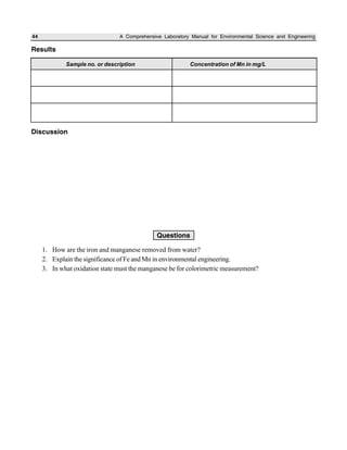 44 A Comprehensive Laboratory Manual for Environmental Science and Engineering
Results
Discussion
Sample no. or description Concentration of Mn in mg/L
Questions
1. How are the iron and manganese removed from water?
2. Explain the significance of Fe and Mn in environmental engineering.
3. In what oxidation state must the manganese be for colorimetric measurement?
 