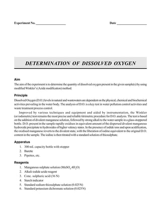 Aim
Theaimoftheexperimentistodeterminethequantityofdissolvedoxygenpresentinthegivensample(s)byusing
modifiedWinkler’s(Azidemodification)method.
Principle
DissolvedOxygen(D.O.)levelsinnaturalandwastewatersaredependentonthephysical,chemicalandbiochemical
activities prevailing in the water body. The analysis of D.O. is a key test in water pollution control activities and
waste treatment process control.
Improved by various techniques and equipment and aided by instrumentation, the Winkler
(oriodometric)testremainsthemostpreciseandreliabletitrimetricprocedureforD.O.analysis.Thetestisbased
ontheadditionofdivalentmanganesesolution,followedbystrongalkalitothewatersampleinaglass-stoppered
bottle. D.O. present in the sample rapidly oxidises in equivalent amount of the dispersed divalent manganous
hydroxideprecipitatetohydroxidesofhighervalencystates.Inthepresenceofiodideionsanduponacidification,
the oxidised manganese reverts to the divalent state, with the liberation of iodine equivalent to the original D.O.
contentinthesample.Theiodineisthentitratedwithastandardsolutionofthiosulphate.
Apparatus
1. 300 mL capacity bottle with stopper
2. Burette
3. Pipettes, etc.
Reagents
1. Manganous sulphate solution (MnSO4
.4H2
O)
2. Alkali-iodide azide reagent
3. Conc. sulphuric acid (36 N)
4. Starch indicator
5. Standard sodium thiosulphate solution (0.025N)
6. Standard potassium dichromate solution (0.025N)
DETERMINATION OF DISSOLVED OXYGEN
Experiment No. ___________________ Date ___________________
 