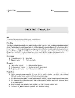 Aim
Todeterminethenitratenitrogenofthegivensampleofwater.
Principle
Thereactionwiththenitrateandbrucineproducesyellowcolourthatcanbeusedforthecolorimetricestimationof
nitrate.Theintensityofcolourismeasuredat410nm.Themethodisrecommendedonlyforconcentrationof0.1–
2.0mg/L –
3NO —N.Allstrongoxidisingandreducingagentinterfere.Sodiumarseniteisusedtoeliminateinterference
byresidualchlorine;sulphanilicacideliminatestheinterferencesby –
2NO —Nandchlorideinterferenceismasked
byadditionofexcessNaCl.Highconcentrationoforganicmatteralsomayinterfereinthedetermination.
Apparatus
1. Spectrophotometer 2. Water bath
3. Reaction tubes 4. Cool water bath
Reagents
1. Stock nitrate solution 2. Standard nitrate solution
3. Sodium arsenite solution 4. Brucine-sulphanilicacidsolution
5. Sulphuric acid solution 6. Sodium chloride solution
Procedure
1. Nitrate standards are prepared in the range 0.1–1.0 mg/LN diluting 1.00, 2.00, 4.00, 7.00 and
10.0 mL standard nitrate solution to 10 mL with distilled water.
2. If residual chlorine is present 1 drop of sodium arsenite solution is added for each 0.1 mg Cl2
and mixed.
3. Set up a series of reaction tubes in test tube stand. Add 10 mL sample or a portion diluted to 10 mL
to the reaction tubes.
4. Place the stand in a cool water bath and add 2 mL NaCl solution and mix well.
5. Add 10 mL H2SO4 solution and again mix well and allow cooling.
NITRATE NITROGEN
Experiment No. ___________________ Date ___________________
 
