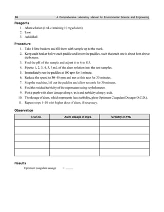 56 A Comprehensive Laboratory Manual for Environmental Science and Engineering
Reagents
1. Alum solution (1mL containing 10mg of alum)
2. Lime
3. Acid/alkali
Procedure
1. Take 1-litre beakers and fill them with sample up to the mark.
2. Keep each beaker below each paddle and lower the paddles, such that each one is about 1cm above
the bottom.
3. Find the pH of the sample and adjust it to 6 to 8.5.
4. Pipette 1, 2, 3, 4, 5, 6 mL of the alum solution into the test samples.
5. Immediately run the paddles at 100 rpm for 1 minute.
6. Reduce the speed to 30–40 rpm and run at this rate for 30 minutes.
7. Stop the machine, lift out the paddles and allow to settle for 30 minutes.
8. Find the residual turbidity of the supernatant using nephelometer.
9. Plot a graph with alum dosage along x-axis and turbidity along y-axis.
10. The dosage of alum, which represents least turbidity, gives Optimum Coagulant Dosage (O.C.D.).
11. Repeat steps 1–10 with higher dose of alum, if necessary.
Observation
Trial no. Alum dosage in mg/L Turbidity in NTU
Results
Optimum coagulant dosage = ..........
 