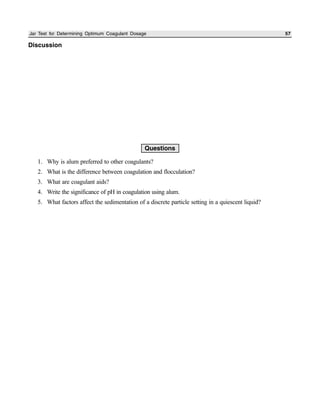 Jar Test for Determining Optimum Coagulant Dosage 57
Discussion
Questions
1. Why is alum preferred to other coagulants?
2. What is the difference between coagulation and flocculation?
3. What are coagulant aids?
4. Write the significance of pH in coagulation using alum.
5. What factors affect the sedimentation of a discrete particle setting in a quiescent liquid?
 