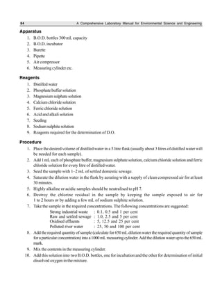 64 A Comprehensive Laboratory Manual for Environmental Science and Engineering
Apparatus
1. B.O.D. bottles 300mL capacity
2. B.O.D. incubator
3. Burette
4. Pipette
5. Air compressor
6. Measuring cylinder etc.
Reagents
1. Distilledwater
2. Phosphate buffer solution
3. Magnesiumsulphatesolution
4. Calcium chloride solution
5. Ferric chloride solution
6. Acid and alkali solution
7. Seeding
8. Sodiumsulphitesolution
9. Reagents required for the determination of D.O.
Procedure
1. Place the desired volume of distilled water in a 5 litre flask (usually about 3 litres of distilled water will
be needed for each sample).
2. Add 1mL each of phosphate buffer, magnesium sulphate solution, calcium chloride solution and ferric
chloride solution for every litre of distilled water.
3. Seed the sample with 1–2 mL of settled domestic sewage.
4. Saturate the dilution water in the flask by aerating with a supply of clean compressed air for at least
30 minutes.
5. Highly alkaline or acidic samples should be neutralised to pH 7.
6. Destroy the chlorine residual in the sample by keeping the sample exposed to air for
1 to 2 hours or by adding a few mL of sodium sulphite solution.
7. Take the sample in the required concentrations. The following concentrations are suggested:
Strong industrial waste : 0.1, 0.5 and 1 per cent
Raw and settled sewage : 1.0, 2.5 and 5 per cent
Oxidised effluents : 5, 12.5 and 25 per cent
Polluted river water : 25, 50 and 100 per cent
8. Add the required quantity of sample (calculate for 650mL dilution water the required quantity of sample
foraparticularconcentration)intoa1000mLmeasuringcylinder.Addthedilutionwateruptothe650mL
mark.
9. Mix the contents in the measuring cylinder.
10. Add this solution into two B.O.D. bottles, one for incubation and the other for determination of initial
dissolved oxygen in the mixture.
 