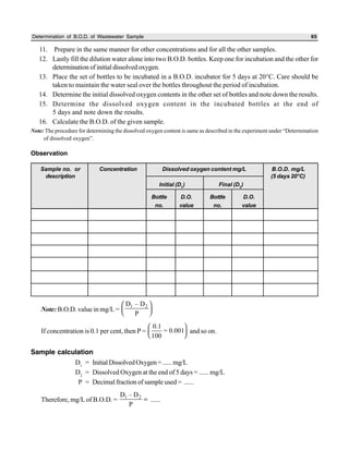 Determination of B.O.D. of Wastewater Sample 65
11. Prepare in the same manner for other concentrations and for all the other samples.
12. Lastly fill the dilution water alone into two B.O.D. bottles. Keep one for incubation and the other for
determination of initial dissolved oxygen.
13. Place the set of bottles to be incubated in a B.O.D. incubator for 5 days at 20°C. Care should be
taken to maintain the water seal over the bottles throughout the period of incubation.
14. Determine the initial dissolved oxygen contents in the other set of bottles and note down the results.
15. Determine the dissolved oxygen content in the incubated bottles at the end of
5 days and note down the results.
16. Calculate the B.O.D. of the given sample.
Note: The procedure for determining the dissolved oxygen content is same as described in the experiment under “Determination
of dissolved oxygen”.
Observation
Note: B.O.D. value in mg/L =
1 2D – D
P
 
  
If concentration is 0.1 per cent, then P =
0.1
= 0.001
100
 
  
and so on.
Sample calculation
D1
= InitialDissolvedOxygen=......mg/L
D2
= Dissolved Oxygen at the end of 5 days = ...... mg/L
P = Decimal fraction of sample used = ......
Therefore, mg/L of B.O.D. = 1 2D – D
P
= ......
Sample no. or Concentration Dissolved oxygen content mg/L B.O.D. mg/L
description (5 days 20°C)
Initial (D1) Final (D2)
Bottle D.O. Bottle D.O.
no. value no. value
 