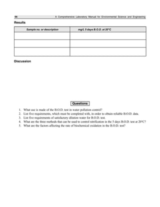 66 A Comprehensive Laboratory Manual for Environmental Science and Engineering
Results
Discussion
Questions
1. What use is made of the B.O.D. test in water pollution control?
2. List five requirements, which must be completed with, in order to obtain reliable B.O.D. data.
3. List five requirements of satisfactory dilution water for B.O.D. test.
4. What are the three methods that can be used to control nitrification in the 5 days B.O.D. test at 20°C?
5. What are the factors affecting the rate of biochemical oxidation in the B.O.D. test?
Sample no. or description mg/L 5 days B.O.D. at 20°C
 