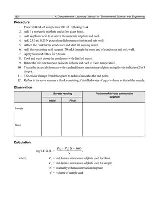 122 A Comprehensive Laboratory Manual for Environmental Science and Engineering
Procedure
1. Place 50.0 mL of sample in a 500 mL refluxing flask.
2. Add 1g mercuric sulphate and a few glass beads.
3. Add sulphuric acid to dissolve the mercuric sulphate and cool.
4. Add 25.0 ml 0.25 N potassium dichromate solution and mix well.
5. Attach the flask to the condenser and start the cooling water.
6. Add the remaining acid reagent (70 mL) through the open end of condenser and mix well.
7. Apply heat and reflux for 5 hours.
8. Cool and wash down the condenser with distilled water.
9. Dilute the mixture to about twice its volume and cool to room temperature.
10. Titrate the excess dichromate with standard ferrous ammonium sulphate using ferroin indicator (2 to 3
drops).
11. The colour change from blue green to reddish indicates the end point.
12. Reflux in the same manner a blank consisting of distilled water of equal volume as that of the sample.
Observation
Calculation
mg/LC.O.D. =
1 2(V – V ) N × 8000
,
V
where, V1
= mLferrousammoniumsulphateusedforblank
V2
= mLferrousammoniumsulphateusedforsample
N = normalityofferrousammoniumsulphate
V = volumeofsampleused.
Burette reading Volume of ferrous ammonium
sulphate
Initial Final
Sample
Blank
 