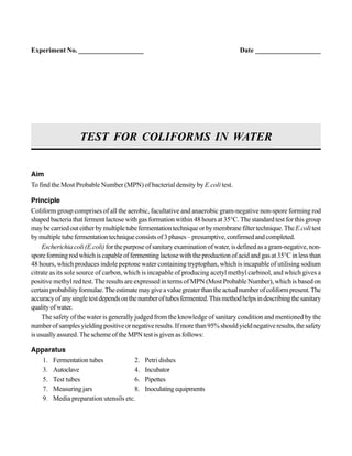 Aim
To find the Most Probable Number (MPN) of bacterial density by E.coli test.
Principle
Coliform group comprises of all the aerobic, facultative and anaerobic gram-negative non-spore forming rod
shaped bacteria that ferment lactose with gas formation within 48 hours at 35°C. The standard test for this group
maybecarriedouteitherbymultipletubefermentationtechniqueorbymembranefiltertechnique.TheE.colitest
bymultipletubefermentationtechniqueconsistsof3phases–presumptive,confirmedandcompleted.
Escherichiacoli(E.coli)forthepurposeofsanitaryexaminationofwater,isdefinedasagram-negative,non-
spore forming rod which is capable of fermenting lactose with the production of acid and gas at 35°C in less than
48 hours, which produces indole peptone water containing tryptophan, which is incapable of utilising sodium
citrate as its sole source of carbon, which is incapable of producing acetyl methyl carbinol, and which gives a
positive methyl red test. The results are expressed in terms of MPN (Most Probable Number), which is based on
certainprobabilityformulae.Theestimatemaygiveavaluegreaterthantheactualnumberofcoliformpresent.The
accuracyofanysingletestdependsonthenumberoftubesfermented.Thismethodhelpsindescribingthesanitary
qualityofwater.
The safety of the water is generally judged from the knowledge of sanitary condition and mentioned by the
numberofsamplesyieldingpositiveornegativeresults.Ifmorethan95%shouldyieldnegativeresults,thesafety
is usually assured. The scheme of the MPN test is given as follows:
Apparatus
1. Fermentation tubes 2. Petri dishes
3. Autoclave 4. Incubator
5. Test tubes 6. Pipettes
7. Measuring jars 8. Inoculatingequipments
9. Media preparation utensils etc.
TEST FOR COLIFORMS IN WATER
Experiment No. ___________________ Date ___________________
 