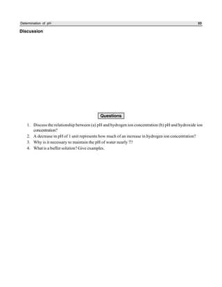Determination of pH 33
Discussion
Questions
1. Discuss the relationship between (a) pH and hydrogen ion concentration (b) pH and hydroxide ion
concentration?
2. A decrease in pH of 1 unit represents how much of an increase in hydrogen ion concentration?
3. Why is it necessary to maintain the pH of water nearly 7?
4. What is a buffer solution? Give examples.
 