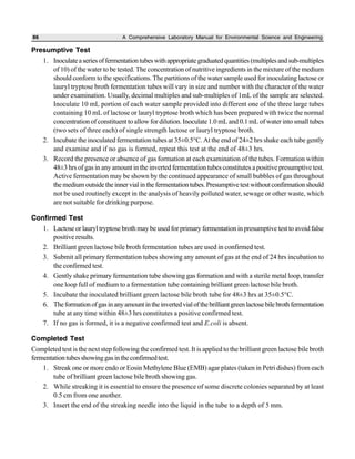 86 A Comprehensive Laboratory Manual for Environmental Science and Engineering
Presumptive Test
1. Inoculateaseriesoffermentationtubeswithappropriategraduatedquantities(multiplesandsub-multiples
of 10) of the water to be tested. The concentration of nutritive ingredients in the mixture of the medium
should conform to the specifications. The partitions of the water sample used for inoculating lactose or
lauryl tryptose broth fermentation tubes will vary in size and number with the character of the water
under examination. Usually, decimal multiples and sub-multiples of 1mL of the sample are selected.
Inoculate 10 mL portion of each water sample provided into different one of the three large tubes
containing 10 mL of lactose or lauryl tryptose broth which has been prepared with twice the normal
concentration of constituent to allow for dilution. Inoculate 1.0 mL and 0.1 mL of water into small tubes
(two sets of three each) of single strength lactose or lauryl tryptose broth.
2. Incubate the inoculated fermentation tubes at 35±0.5°C. At the end of 24±2 hrs shake each tube gently
and examine and if no gas is formed, repeat this test at the end of 48±3 hrs.
3. Record the presence or absence of gas formation at each examination of the tubes. Formation within
48±3 hrs of gas in any amount in the inverted fermentation tubes constitutes a positive presumptive test.
Active fermentation may be shown by the continued appearance of small bubbles of gas throughout
themediumoutsidetheinnervialinthefermentationtubes.Presumptivetestwithoutconfirmationshould
not be used routinely except in the analysis of heavily polluted water, sewage or other waste, which
are not suitable for drinking purpose.
Confirmed Test
1. Lactose or lauryl tryptose broth may be used for primary fermentation in presumptive test to avoid false
positive results.
2. Brilliant green lactose bile broth fermentation tubes are used in confirmed test.
3. Submit all primary fermentation tubes showing any amount of gas at the end of 24 hrs incubation to
the confirmed test.
4. Gently shake primary fermentation tube showing gas formation and with a sterile metal loop, transfer
one loop full of medium to a fermentation tube containing brilliant green lactose bile broth.
5. Incubate the inoculated brilliant green lactose bile broth tube for 48±3 hrs at 35±0.5°C.
6. Theformationofgasinanyamountintheinvertedvialofthebrilliantgreenlactosebilebrothfermentation
tube at any time within 48±3 hrs constitutes a positive confirmed test.
7. If no gas is formed, it is a negative confirmed test and E.coli is absent.
Completed Test
Completed test is the next step following the confirmed test. It is applied to the brilliant green lactose bile broth
fermentationtubesshowinggasintheconfirmedtest.
1. Streak one or more endo or Eosin Methylene Blue (EMB) agar plates (taken in Petri dishes) from each
tube of brilliant green lactose bile broth showing gas.
2. While streaking it is essential to ensure the presence of some discrete colonies separated by at least
0.5 cm from one another.
3. Insert the end of the streaking needle into the liquid in the tube to a depth of 5 mm.
 