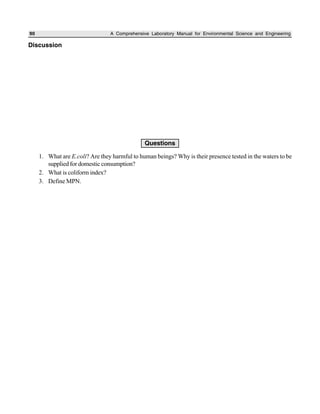 90 A Comprehensive Laboratory Manual for Environmental Science and Engineering
Discussion
Questions
1. What are E.coli? Are they harmful to human beings? Why is their presence tested in the waters to be
supplied for domestic consumption?
2. What is coliform index?
3. Define MPN.
 