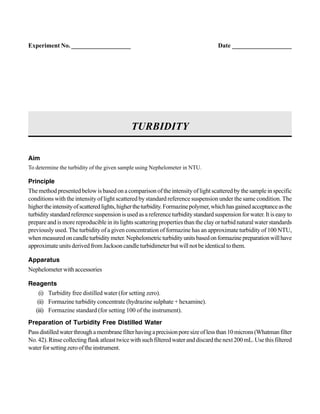 Aim
To determine the turbidity of the given sample using Nephelometer in NTU.
Principle
Themethodpresentedbelowisbasedonacomparisonoftheintensityoflightscatteredbythesampleinspecific
conditions with the intensity of light scattered by standard reference suspension under the same condition. The
highertheintensityofscatteredlights,highertheturbidity.Formazinepolymer,whichhasgainedacceptanceasthe
turbiditystandardreferencesuspensionisusedasareferenceturbiditystandardsuspensionforwater.Itiseasyto
prepare and is more reproducible in its lights scattering properties than the clay or turbid natural water standards
previously used. The turbidity of a given concentration of formazine has an approximate turbidity of 100 NTU,
whenmeasuredoncandleturbiditymeter.Nephelometricturbidityunitsbasedonformazinepreparationwillhave
approximateunitsderivedfromJacksoncandleturbidimeterbutwillnotbeidenticaltothem.
Apparatus
Nephelometerwithaccessories
Reagents
(i) Turbidity free distilled water (for setting zero).
(ii) Formazine turbidity concentrate (hydrazine sulphate + hexamine).
(iii) Formazine standard (for setting 100 of the instrument).
Preparation of Turbidity Free Distilled Water
Passdistilledwaterthroughamembranefilterhavingaprecisionporesizeoflessthan10microns(Whatmanfilter
No.42).Rinsecollectingflaskatleasttwicewithsuchfilteredwateranddiscardthenext200mL.Usethisfiltered
waterforsettingzerooftheinstrument.
TURBIDITY
Experiment No. ___________________ Date ___________________
 