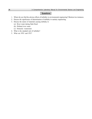 18 A Comprehensive Laboratory Manual for Environmental Science and Engineering
Questions
1. Where do you find the adverse effects of turbidity in environmental engineering? Mention two instances.
2. Discuss the significance of determination of turbidity in sanitary engineering.
3. Discuss the nature of materials causing turbidity in
(a) River water during flash flood
(b) Polluted river water
(c) Domestic wastewater
4. What is the standard unit of turbidity?
5. What are NTU and JTU?
 