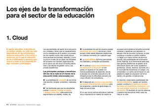 11 • Educación • Transformación Digital
1. Cloud
procesos administrativos (simplifica acciones
rutinarias y repetitivas que requieren un
elevado nivel de recursos humanos), la nube
contribuye a ampliar su público objetivo
y a llegar a un mayor número de alumnos
gracias a las posibilidades de la formación
online. Además, es la herramienta adecuada
para generar plataformas de gestión de la
información dentro del núcleo académico
(profesores, tutores, decanos, doctores, etc.).
El cloud permite transformar un colegio, una
universidad o un centro de formación en una
plataforma digital de educación de forma
rápida y sin grandes complicaciones.
En resumen, todas estas posibilidades del
cloud computing, usadas con sentido,
pueden contribuir a simplificar y facilitar
las tareas de enseñanza y formación, a la
vez que podrían favorecer la motivación
del alumno. El resultado es que los sistemas
y plataformas educativas están cada vez
más en la nube.
Las peculiaridades del sector de la educación
son múltiples y tienen que ver especialmente
con la coexistencia de lo público y lo privado,
de una manera mucho más notoria que en
otros sectores de actividad. Además, y como
ocurre en el resto de los casos, las entidades
de formación son también organizaciones,
por lo que el uso del cloud computing afecta
tanto a las labores de gestión como a las
propias académicas.
Las principales ventajas o beneficios
del uso de la nube en el mundo de la
educación están relacionadas con:
 La posibilidad de compartir de una forma
más sencilla y ampliar contenidos, materiales,
etc.
 Las facilidades para que los estudiantes
puedan colaborar, trabajar en equipo
o dialogar entre ellos, adecuadamente
segmentados por edades, niveles, etc.
 La posibilidad de que los usuarios puedan
almacenar sus cursos y lecciones y tener
acceso a ellas desde diferentes plataformas,
en cualquier momento y en cualquier lugar.
 La disponibilidad de forma permanente
de materiales y contenidos actualizados.
 El continuo avance de la distribución
de información y educación a nivel
global, en especial en los países con
menos posibilidades de desarrollo, donde
la escasez de contenidos educativos y de
infraestructuras ha dificultado siempre una
mayor difusión de la enseñanza.
 El desarrollo de procesos más sencillos
de acceso a herramientas y sistemas para
los programas y planes de aprendizaje a lo
largo de toda la vida.
En el caso de los centros educativos, además
de su importancia en materia de mejora de
El sector educativo, entendido en
un sentido amplio, es cada vez más
dependiente de las actividades a
distancia (educación o formación a
distancia), por lo que la utilización
de las posibilidades y servicios que
ofrece la nube se ha convertido en
algo necesario y estratégico.
Los ejes de la transformación
para el sector de la educación
 