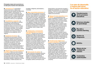 12 • Educación • Transformación Digital
accesibles, inteligentes, personalizados y
universales.
 Mejor conocimiento del alumno. A
partir de los datos que aportan los alumnos
durante el uso de plataformas y la realización
de cursos, tareas, ejercicios y evaluaciones
online a través de la nube, y adecuadamente
procesados con tecnologías y analíticas de
big data, se podría obtener un detallado perfil
de los estudiantes, su dominio de las materias
y sus objetivos e intereses. Esta información
complementada con sistemas de machine
learning hace posible la personalización de
los sistemas de enseñanza y su adecuación
en contenidos, ritmos y niveles a cada
persona.
 Colaboración y comunicación
entre participantes en el proceso
educativo. Tomando como punto de
partida las tecnologías de cloud computing,
las plataformas y entornos desarrollados
disponen de herramientas de comunicación
que bien usadas, facilitan y estrechan
la relación entre todos los agentes que
participan en el proceso educativo. Se puede
mejorar la comunicación profesor-alumno,
la información del centro educativo a los
padres se vuelve más fluida y continua y la
colaboración entre los alumnos aumenta,
de forma que se pueden ayudar entre ellos
para explicar, comprender o resolver dudas
(crowdlearning).
 Interconexión de centros. En
muchas ocasiones las entidades educativas
están compuestas por diferentes centros,
situados en ubicaciones geográficas
alejadas. Las posibilidades que aporta la
nube para comunicarse y funcionar de forma
homogénea, facilitan la eliminación de las
Principales claves de los servicios en
la nube para el sector de la educación
 Innovación en IT. Las escuelas o
centros de formación no dejan de ser
organizaciones que requieren las tradicionales
labores de gestión y administración. En
este campo el uso de herramientas cloud
empieza a ser básico y a estar extendido para
optimizar recursos y conseguir prestaciones
de alta calidad y bajo coste. El número de
escuelas en la nube es ya muy significativo.
 Escalabilidad y expansión. Las
soluciones en la nube facilitan los cambios
en la dimensión de las actuaciones
educativas, tanto en lo que se refiere al
aumento de centros en una red o al número
de alumnos en formación, como en cuanto
a la ampliación del ámbito y de la cantidad
de contenidos, cursos o materiales y su
actualización. Son motores, por tanto, de
la extensión de los programas y de los
negocios.
 Experiencia de alumno. Las
herramientas de cloud pueden contribuir
a mejorar la experiencia de usuario de los
alumnos en cualquier nivel de formación. La
multiplicidad de herramientas, aplicaciones
y contenidos que aportan, unida a la
interacción con otros alumnos, podrían
mejorar el nivel de satisfacción de los
estudiantes, reducir el porcentaje de bajas en
el proceso educativo e incluso generar una
enseñanza más completa y de mayor calidad.
 Plataformas y entornos virtuales de
aprendizaje. Éste es uno de los entornos
en los que el potencial del cloud computing
se manifiesta de forma más evidente. El
cloud es el eje a partir del cual se desarrollan
las plataformas y entornos online o virtuales,
que pueden posibilitar el desarrollo de nuevas
herramientas y modelos educativos más
barreras físicas y las actuaciones de gestión y
académicas coordinadas y con una estrategia
idéntica. Y todo ello con unos costes por uso
razonables y con una mejora percibida de la
calidad de funcionamiento.
 Nuevos formatos educativos como
los MOOC. Las características de las
nuevas modalidades de formación como los
MOOC (cursos masivos, abiertos y online)
solo son posibles con el uso de tecnologías
como las de la nube. Estas nuevas
modalidades de alcance universal, de uso
masivo (debido a que en general no tienen
coste) y de seguimiento y de interacciones
online aprovechan las prestaciones del
cloud, a la vez que siguen buscando la
sostenibilidad a partir de innovadores
modelos de negocio. En un entorno
cambiante en el que es necesario revisar y
actualizar los conocimientos a lo largo de las
carreras profesionales estos cursos favorecen
un sistema más flexible y personalizado de
aprendizaje permitiendo el “lifelong learning”
(aprendizaje a lo largo de toda la vida).
 Transformación digital de los
procesos educativos. De una forma de
enseñar y de recibir formación presencial
con materiales y libros impresos y con
unas tutorías en las que los alumnos
acuden al despacho del profesor se
están añadiendo nuevos modelos que
permiten usar plataformas y entornos
virtuales de aprendizaje, accesibles online
desde cualquier lugar, potenciados por
tecnologías de big data, machine learning
o gamificación, que ayudan a conocer al
alumno y optimizar sus procesos educativos.
Esta transformación digital de la educación
no sería posible hoy sin la ayuda del cloud
computing.
Los ejes de desarrollo
y mejora del cloud
en el sector educativo
Entornos virtuales
de aprendizaje
Big data y
machine learning
Ayuda a la
integración
MOOCs
Mejora de los
modelos de
relación
Contenidos
audiovisuales
Transformación
de los procesos
educativos
 