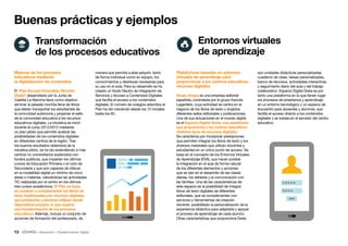 13 • Educación • Transformación Digital
Buenas prácticas y ejemplos
son unidades didácticas personalizadas,
cuaderno de clase, tareas personalizadas,
banco de recursos, actividades interactivas
y seguimiento diario del aula y del trabajo
colaborativo. Espacio Digital Greta es por
tanto una plataforma en la que tienen lugar
los procesos de enseñanza y aprendizaje
en un entorno tecnológico y un espacio de
encuentro para docentes y alumnos, que
facilita el acceso directo a los contenidos
digitales y se instala en el servidor del centro
educativo.
Plataformas basadas en entornos
virtuales de aprendizaje para
proporcionar a los centros educativos
recursos digitales
Grupo Anaya es una empresa editorial
española, controlada por el grupo francés
Lagardère, cuya actividad se centra en el
negocio de los libros de texto y engloba
diferentes sellos editoriales y publicaciones.
Una de sus actuaciones en el mundo digital
es el Espacio Digital Greta, una plataforma
que proporciona a los centros educativos
distintos tipos de recursos digitales.
Se caracteriza por incorporar prestaciones
que permiten integrar los libros de texto y los
diversos materiales que utilizan docentes y
estudiantes en un único punto de acceso. Se
basa en el concepto de los Entornos Virtuales
de Aprendizaje (EVA), que hacen posible
la integración en el aula de forma natural
de los diferentes elementos y acciones
que se dan en el desarrollo de las clases
diarias, los deberes y la comunicación con
las familias. Una de las características de
este espacio es la posibilidad de integrar
libros de texto digitales de diferentes
editoriales, que se complementan con
servicios y herramientas de creación
docente, posibilitado la personalización de la
experiencia didáctica para adaptarla y apoyar
el proceso de aprendizaje de cada alumno.
Otras características que proporciona Greta
manera que permita a éste adquirir, tanto
de forma individual como en equipo, los
conocimientos y destrezas necesarias para
su uso en el aula. Para su desarrollo se ha
creado un Nodo Neutro de Integración de
Servicios y Acceso a Contenidos Digitales
que facilita el acceso a los contenidos
digitales. El número de colegios adscritos al
Plan ha ido creciendo desde los 12 iniciales
hasta los 60.
Mejoras de los procesos
educativos mediante
la digitalización de contenidos
El ‘Plan Escuela Extendida: Mochila
Digital’ desarrollado por la Junta de
Castilla-La Mancha tiene como objetivo
eliminar la pesada mochila llena de libros
que deben transportar los estudiantes de
la comunidad autónoma y propiciar el salto
de la comunidad educativa a los recursos
educativos digitales. La iniciativa se inició
durante el curso 2012/2013 mediante
un plan piloto que permitió analizar las
posibilidades de los contenidos digitales
en diferentes centros de la región. Tras
los buenos resultados obtenidos de la
iniciativa piloto, se ha ido extendiendo a más
centros no universitarios sostenidos con
fondos públicos, que imparten los últimos
cursos de Educación Primaria o el ciclo de
Secundaria y que son capaces de ofrecer
en la modalidad digital un mínimo de cinco
áreas o materias, valorándose las actividades
TIC realizadas por el centro en los últimos
tres cursos académicos. El Plan se basa
en sustituir o complementar los libros de
texto tradicionales por recursos digitales,
que profesores y alumnos utilizan desde
dispositivos propios, lo que supone
una transformación de los procesos
educativos. Además, incluye un conjunto de
acciones de formación del profesorado, de
Transformación
de los procesos educativos
Entornos virtuales
de aprendizaje
 