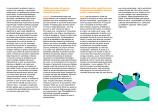 15 • Educación • Transformación Digital
Plataformas online y algoritmos para
la búsqueda personalizada de becas,
ayudas y subvenciones
Becash es una plataforma online que
ayuda en la búsqueda de becas para cursar
estudios universitarios o de postgrado, así
como ayudas para formación en cualquier
ciclo. Fue fundada en 2014 por varios
emprendedores españoles, al detectar el
desconocimiento de muchos universitarios
en cuanto a la existencia de becas y a los
requisitos para solicitarlas. Se define como
un comparador de becas que ayuda a los
estudiantes de todo el mundo a alcanzar sus
metas. El usuario sólo tiene que completar
su perfil y el algoritmo de la plataforma se
encarga de encontrar las becas, ayudas
y subvenciones que pueden ayudarle,
indicando la probabilidad que tiene de
conseguirlas y facilitando su solicitud. El
modelo de negocio de Becash se basa en
una comisión en el caso de que el usuario
consiga una beca o ayuda. Esa comisión solo
se aplica a los casos en los que las ayudas,
además de cubrir el importe de la matrícula,
incluyan una cuantía para gastos personales
del estudiante y nunca supera el 10% del
total. En principio, la comisión se aplica
directamente al usuario, pero la empresa
está trabajando con las instituciones que
conceden las ayudas para que sean ellas las
Plataformas online de learning
analytics para personalizar la
educación superior
Pearson, la multinacional británica del
mundo editorial y de los servicios educativos,
desarrolla soluciones de learning analytics
para los docentes de los niveles de educación
superior. A medida que los alumnos utilizan
en mayor medida sistemas de e-learning,
generan un gran volumen de datos e
información que, correctamente interpretado,
puede resultar muy útil para los profesores a
la hora de impulsar un modelo formativo cada
vez más personalizado. MyLabMastering
y MyLab en español son dos ejemplos de
plataformas online de learning analytics de
Pearson que ofrecen resultados y estadísticas
para evaluar el proceso de aprendizaje de los
alumnos, señalando qué campos dominan
y en cuáles hace falta incidir. Ayudan a los
profesores a planificar el calendario escolar,
identificar las carencias del grupo y tratar
de manera individualizada las dudas de
cada alumno. Ambas plataformas integran
diferentes herramientas para la administración
de cursos y la comunicación con los alumnos.
Se basan en laboratorios de recursos digitales
creados a partir del contenido de libros de la
editorial de reconocidos autores, mediante el
diseño de secuencias didácticas orientadas
a reforzar el aprendizaje de los conceptos de
la materia por parte del estudiante. Asimismo
proveen de herramientas didácticas al
profesor para optimizar la eficacia de su
clase. Incluyen videocasos, actividades
interactivas, ejercicios de pensamiento crítico,
lecturas y tareas que ayudan al estudiante a
reforzar su conocimiento del tema y apoyan al
profesor con recursos dinámicos que pueden
ser proyectados en clase. MyLabMastering
está dirigida al mercado anglosajón,
mientras que MyLab en español lo hace al
iberoamericano.
lo que incrementa su atractivo para los
usuarios. Fue creada por un empresario
guatemalteco con experiencias previas como
emprendedor. Combina tres estrategias
de innovación educativa apoyadas en la
tecnología: crowdlearning (cada usuario
ayuda a los demás construyendo una
memoria colectiva de traducciones de escala
exponencial), inteligencia artificial y big data
(con la intervención de un elevado número
de usuarios se crean y se perfeccionan
algoritmos de aprendizaje adaptativo) y
gamificación (la sensación es que se trata
de juegos y no de aprendizaje). El proyecto
iba dirigido originalmente a personas con
pocos recursos, para que tuvieran acceso
al aprendizaje de un idioma gracias a la
tecnología, pero su uso por personajes
famosos ha multiplicado su popularidad y
el número de personas y entidades que lo
emplean. Duolingo es gratuito para todos los
usuarios y su modelo de negocio se basa en
cobrar a clientes que necesitan traducciones.
Estas traducciones las realiza un elevado
número de usuarios de la plataforma que
hacen el trabajo voluntario de traducir
fragmentos de un texto que desconocen,
mientras un algoritmo une todos esos
fragmentos para generar un resultado de
alta calidad. De cara al futuro, el modelo de
negocio puede incluir también los ingresos
derivados de certificados de idiomas, pero
a un coste menor que el de los grandes
certificados internacionales. Duolingo
enseña 22 idiomas a más de 20 millones de
personas en todo el mundo cada mes, con
un promedio de 150.000 usuarios nuevos
todos los días, y ha lanzado una aplicación
también gratuita para escuelas que permite
complementar aprendizaje virtual y presencial
con docentes para cada centro.
que cubran estos costes y así los estudiantes
puedan disfrutar del 100% de las mismas.
Las universidades ven en la plataforma una
vía para conseguir más matriculaciones o,
por ejemplo, talento proveniente de otros
países. El estudiante también gana porque
tiene más becas y posibilidades a su alcance
y Becash obtiene beneficios vía comisiones.
La plataforma supera los 4.000 usuarios
registrados.
 