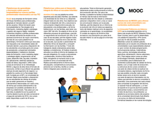 17 • Educación • Transformación Digital
educadores. Toda la información generada
diariamente acaba confeccionando el informe
de la evolución del niño. De cara a las
familias, la plataforma facilita la disponibilidad
en tiempo real de toda la información
relevante diaria del niño desde su ordenador
personal o dispositivo móvil y crea un canal
de comunicación directa con la escuela.
Además, permite disponer de un informe de
la evolución del niño en todos sus aspectos,
tanto del dietario habitual como de aspectos
centrados en el aprendizaje y la sociabilidad.
El modelo de negocio de Amiritmo Kids
se basa en una suscripción por parte de la
escuela infantil, la cual se paga en el formato
niño/mes.
Plataformas online para el desarrollo
integral de niños en escuelas infantiles
Amiritmo Kids es una plataforma online
española para escuelas infantiles, que atiende
a la diversidad de los niños en su desarrollo
integral hasta los dos años. Sus objetivos son
mejorar el desarrollo del niño y solucionar la
comunicación integral entre la escuela, los
educadores y los profesionales y, de forma
bidireccional, con las familias, para tener una
visión 360º del niño. Se adapta al ritmo de los
diferentes procesos de aprendizaje y permite
un seguimiento de la evolución por niño. En el
caso de las escuelas, permite registrar todos
los momentos y aspectos de la vida del niño
en la escuela, que ayudan a personalizar los
diferentes ritmos de desarrollo y compartir
la información con las familias. Y todo ello
trabajando desde ordenadores personales,
tabletas o smartphones. Al finalizar el periodo
educativo se emite el informe de traspaso a la
escuela obligatoria. En cuanto a educadores
y profesionales, Amiritmo Kids facilita su
labor, recogiendo al momento todo lo que
sucede en torno a la actividad del niño.
Realiza automáticamente el informe diario
del pequeño, complementa la comunicación
personal con la familia y facilita un correo
interno integrado para conectar a los
Plataformas de aprendizaje
y formación online para la
empleabilidad en nuevos perfiles
profesionales relacionados con las TIC
BeJob es la empresa de formación online
del Grupo Santillana para profesionales,
adaptada al mercado laboral y al perfil
de los usuarios. Ofrece formación para
la empleabilidad en Tecnologías de la
Información, marketing digital o estrategia
y gestión del negocio digital, mediante
contenidos dirigidos a perfiles profesionales
con elevada demanda de empleo en los
sectores económicos de mayor crecimiento.
Se trata de una nueva plataforma de
aprendizaje y formación online que nace para
dar respuesta a las necesidades reales del
mercado laboral y que pone a disposición de
los estudiantes una amplia gama de cursos
de autoestudio y programas tutorizados
(especialidades y masters) en diversas
áreas de formación, como marketing digital
y estrategia digital, programación de las
cosas, desarrollo web, big data, impresión
3D, aplicaciones, sistemas operativos,
bases de datos, seguridad o JAVA. Estos
cursos se enmarcan en la metodología
MOOC y algunos de ellos tiene el formato de
nanocurso, similar al que ofrecen las grandes
startups de este segmento de negocio. La
plataforma cuenta con la Tecnología Open
edX, fundada por el MIT y la Universidad de
Harvard. Bejob pone también a disposición
de sus estudiantes las ofertas de empleo
que se están generando en España y
Latinoamérica relacionadas con cada curso,
de forma que conecta directamente a las
empresas con posibles candidatos de un
perfil muy determinado. Tras pasar por una
fase beta, la plataforma se ha puesto en
marcha desde el punto de vista comercial en
el segundo semestre de 2016 y los cursos
están disponibles a partir de 40 euros.
Plataformas de MOOC para ofrecer
cursos de nivel universitario con
contenidos audiovisuales
La Universitat Politècnica de València
(UPV) es la universidad española con la
oferta más amplia de MOOC (Massive Online
Open Course), para lo que ha desarrollado
una plataforma específica, UPVx (www.
upvx.es). En ella es posible encontrar
diferentes cursos de carácter gratuito,
elaborados por el claustro de profesores de la
universidades cuyas especialidades abarcan
un gran número de áreas (programación,
comunicaciones ópticas, matemáticas,
física, química, tecnologías educativas,
agricultura, alimentación, idioma valenciano,
etc.). Para realizar estos cursos se utiliza
la tecnología Polimedia, desarrollada en
la universidad, para la elaboración de
contenidos audiovisuales de calidad de forma
rápida y con un bajo coste de producción.
La estructura de los cursos consiste en
una serie de vídeos donde se explican los
conceptos básicos, segmentados de forma
que sea posible consultar cada concepto
tantas veces como el alumno necesite;
una serie de ejercicios intercalados con los
vídeos que permiten al alumno consolidar lo
aprendido; unos exámenes tras cada unidad
para comprobar la progresión del alumno;
un examen final de verificación; y un foro
de soporte en el que los alumnos pueden
intercambiar dudas y conocimientos con
el resto de alumnos y los profesores. La
plataforma se enmarca dentro del proyecto
de la universidad denominado Aula Abierta
y se suma a la oferta de herramientas
formativas basadas en las nuevas tecnologías
MOOC
 