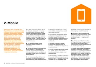 21 • Educación • Transformación Digital
 Desde esos dispositivos, vía la banda
ancha móvil, se accede a Internet y a todo
tipo de redes y servicios.
 En los propios dispositivos se dispone
ya de prestaciones y aplicaciones muy
adecuadas para las actividades de
educación y formación: agenda, redacción
de notas manuscritas, cámara de fotos y
de vídeo, etc.
 Aumentan la calidad, la variedad,
la participación y la interacción en los
contenidos, cursos o lecciones impartidos de
forma convencional.
 Facilitan la creación de mochilas digitales
que, además, liberan a los alumnos de
los problemas derivados del peso de los
materiales físicos.
 Hacen posible el aprendizaje colaborativo:
la tecnología móvil favorece que los alumnos
puedan compartir la realización de diferentes
actividades con sus compañeros, estén
donde estén, creando grupos, trabajando de
forma conjunta y complementaria, etc.
 Contribuyen a vencer la resistencia de
determinados colectivos (profesores, padres,
etc.) al uso de las TIC y a involucrarles de
forma más intensa en el propio proceso
educativo.
 Pueden ayudar a reducir la formalidad
de la experiencia de aprendizaje e involucrar
a alumnos que rechazan la formación
tradicional, pero que están familiarizados con
los dispositivos tecnológicos.
Por un lado, las tecnologías móviles aportan
una serie de prestaciones, herramientas y
aplicaciones que complementan los sistemas
educativos y formativos tradicionales, sean
presenciales u online. Además acercan a los
alumnos a una realidad TIC que ya forma
parte de sus vidas y del entorno que les
rodea. Con un smartphone o una tableta los
alumnos pueden formarse en su domicilio,
rodar cortometrajes o películas, realizar
Si se añade a los nuevos entornos virtuales
de educación, básicamente el e-learning,
la componente de movilidad, se llega al
concepto de m-learning, que hace posible
que los alumnos tengan una gran variedad
de conocimientos, contenidos y materiales
accesible en todo tiempo y lugar. Entre sus
numerosas ventajas , y siempre y cuando se
haga un buen uso de estos dispositivos, se
podría destacar que:
 Los estudiantes pueden conocer,
desarrollar y mejorar muchas de sus
capacidades.
 Permiten la interacción instantánea entre
alumno-profesor y la retroalimentación
por parte del profesor, que puede enviar
recordatorios a los alumnos sobre plazos de
actividades o tareas, así como mensajes de
apoyo y estímulo.
 Hay ya una amplia disponibilidad de las
tecnologías móviles y de sus dispositivos
asociados, a unos costes relativamente bajos.
El fenómeno de la movilidad y de la
disponibilidad y uso de las tecnologías
móviles es ya una tendencia universal.
El número de dispositivos móviles
viene creciendo de manera continua
desde hace muchos años, a la vez
que se sofistican y ofrecen más
prestaciones, basadas tanto en
el hardware como en el software
(aplicaciones). Además, la banda
ancha móvil facilita la comunicación
de esos dispositivos móviles y permite
cada vez servicios y contenidos
más potentes. Con todos estos
ingredientes, la aplicación de la
movilidad en la educación y la
formación en escuelas, colegios,
universidades, centros de formación
o empresas está servida.
2. Mobile
 
