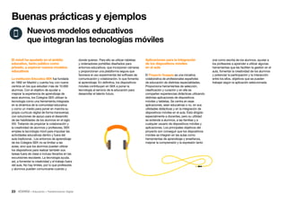 23 • Educación • Transformación Digital
Aplicaciones para la integración
de los dispositivos móviles
en el aula
El Proyecto Guappis es una iniciativa
colaborativa de profesionales españoles
de educación de distintas especialidades.
Proporciona herramientas de selección,
clasificación y curación y en ella se
comparten experiencias didácticas utilizando
distintas aplicaciones de dispositivos
móviles y tabletas. Se centra en esas
aplicaciones, sean educativas o no, en sus
utilidades didácticas y en la integración de
dispositivos móviles en el aula. Está dirigido
especialmente a docentes, pero su utilidad
se extiende a alumnos, a las familias y a
cualquier usuario de dispositivos móviles y
aplicaciones. Los principales objetivos del
proyecto son conseguir que los dispositivos
móviles se integren en las aulas como
herramientas de aprendizaje y enseñanza,
mejorar la comprensión y la expresión tanto
donde quieran. Para ello se utilizan tabletas
y ordenadores portátiles diseñados para
entornos educativos, que incorporan cámaras
y proporcionan una plataforma segura que
favorece el uso experimental del software de
comunicación y colaboración, lo que fomenta
el aprendizaje. En definitiva, los dispositivos
móviles contribuyen en SEK a poner la
tecnología al servicio de la educación para
desarrollar el talento futuro.
El móvil ha ayudado en el ámbito
educativo, tanto público como
privado, a explorar nuevos modelos
educativos
La Institución Educativa SEK fue fundada
en 1892 en Madrid y cuenta hoy con nueve
centros en los que estudian más de 10.000
alumnos. Con el objetivo de ayudar a
mejorar la experiencia de aprendizaje de
esos alumnos, los Colegios SEK utilizan la
tecnología como una herramienta integrada
en la dinámica de la comunidad educativa
y como un medio para poner en marcha su
propio currículo digital de forma transversal,
con soluciones de apoyo para el desarrollo
de las habilidades de los alumnos en el siglo
XXI. Tratando de propiciar la colaboración y
la creatividad de alumnos y profesores, SEK
emplea la tecnología móvil para impulsar las
actividades educativas dentro y fuera del
aula tradicional.. Los entornos de aprendizaje
de los Colegios SEK no se limitan a las
aulas, sino que los alumnos pueden utilizar
los dispositivos para realizar también sus
tareas fuera de clase e incluso llevarlos en las
excursiones escolares. La tecnología ayuda,
así, a fomentar la creatividad y el trabajo fuera
del aula. No hay límites, por lo que profesores
y alumnos pueden comunicarse cuando y
Buenas prácticas y ejemplos
Nuevos modelos educativos
que integran las tecnologías móviles
oral como escrita de los alumnos, ayudar a
los profesores a aprender a utilizar algunas
herramientas que les faciliten la gestión en el
aula, fomentar la creatividad de los alumnos
y potenciar la participación y la interacción
entre los ellos, objetivos que se pueden
trabajar según la aplicación seleccionada.
 