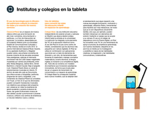 24 • Educación • Transformación Digital
al planteamiento que sigue respecto a las
nuevas tecnologías (innovación, motivación y
aprendizaje), utilizando iPads y herramientas
para hacerlos aún más interactivos, de modo
que ya no son dispositivos únicamente
táctiles, sino que, por ejemplo, pueden
también interactuar con elementos del
exterior mediante un espejo que se acopla
a su cámara. El uso en el colegio de
dispositivos como la Pizarra Digital y el iPad
ha convertido a las TIC en una herramienta de
apoyo al proceso de enseñanza-aprendizaje,
con buenos resultados: despierta en los
alumnos el interés por la investigación
y posibilita la mejora de las habilidades
creativas, la imaginación y las habilidades
comunicativas y colaborativas.
Uso de tabletas
para convertir las aulas
de educación infantil
en espacios de aprendizaje
Colegio Base es una institución educativa
independiente de carácter privado y radicada
en Madrid, que abarca desde la etapa
infantil hasta la entrada en la universidad.
La institución ha integrado curricularmente
las TIC en la educación infantil en torno
al uso del iPad en el aula como centro de
interés, considerando que los alumnos más
pequeños son nativos digitales. El iPad se
utiliza en combinación con aplicaciones
que sirven por un lado de elementos de
diversión y, por otro, de herramientas para
fomentar la creatividad y trabajar conceptos
matemáticos, la lecto-escritura, la lengua
inglesa, la iniciación a la competencia digital,
etc. Todo ello se combina con modelos
de enseñanza que incorporan paradigmas
innovadores, de forma que el aula pasa
de ser un espacio de transmisión de
conocimiento a un espacio de aprendizaje.
El Colegio Base ha conseguido implantar
esos nuevos modelos, que se adaptan bien
El uso de tecnología para la difusión
del patrimonio cultural, la creación
de redes y la creación de nuevos
servicios
Classical Planet es un espacio de música
clásica online que aúna formación de
alto nivel, conciertos, documentación y
partituras, y un foro de intercambio de
opiniones. La iniciativa, desarrollada por
la Fundación Albéniz junto a la Sociedad
Estatal de Comunicaciones Culturales y
el Plan Avanza, recibió en el año 2012 el
premio International Classical Music Awards.
En su apartado Auditorium y Magister
pueden verse y escucharse conciertos de
jóvenes músicos de las escuelas europeas
más prestigiosas, además el internauta
encontrará más de 5.000 clases magistrales
impartidas por cientos de profesores, entre
ellos Teresa Berganza, Zakhar Bron, Dimitri
Bashkirov o Gerard Caussé. Bajo el epígrafe
Live!, Classical Planet ofrece un canal de
retransmisiones musicales en directo. El
archivo de este sitio web es Documenta,
que ofrece acceso a fotografías, partituras,
programas de mano y biografías, y los
contenidos de Classical Planet se completan
con Foyer, un foro en el que los aficionados
pueden compartir impresiones musicales.
Los objetivos que persigue este programa
son: preservar en vídeo la enseñanza de
gente excelente y ponerla al alcance de
todos; dar gratis al aficionado música de
alta calidad; ayudar a promocionar a jóvenes
músicos y ofrecer a los centros de enseñanza
un recurso didáctico nuevo y valioso.
Institutos y colegios en la tableta
 