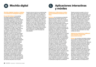 25 • Educación • Transformación Digital
Desde el principio ha puesto su foco en
Asia. Este mercado es el principal para
Monkimun, seguido de Estados Unidos y de
Europa. Las aplicaciones están disponibles
en español, inglés y chino (mandarín) y la
empresa ha conseguido superar ya la cifra
de 10 millones de descargas, destacando
la elevada recurrencia de sus usuarios.
Monkimun desarrolla también un proyecto
experimental, que se apoya en el uso de un
juego de aventuras y de una mesa táctil con
Android, para integrarlo en escuelas. Así, los
niños, a partir de un año de edad, ya pueden
interactuar con las aplicaciones educativas
y jugar entre ellos aprendiendo (sin darse
cuenta) otro idioma.
Aplicaciones interactivas multitouch
para fomentar el desarrollo
psicomotriz de niños
Btripple es una startup tecnológica catalana
que se dedica al desarrollo de aplicaciones
interactivas. Una de ellas es Ninus, una
aplicación enfocada al fomento del desarrollo
psicomotriz de niños de educación infantil
que permite trabajar en grupo de manera
interactiva dentro del aula. Dispone de
un hardware compuesto por un armario
interactivo desplazable, que genera una
proyección sobre la cual los niños se sitúan.
Mediante una cámara de profundidad del
armario y un sensor, el sistema capta la
posición y los movimientos del niño dentro
del espacio interactivo, de tal manera que
éste puede interactuar con los pies y las
manos, ya que se trata de un espacio
“multitouch”. Todo el sistema se maneja
desde una tableta con el software de la
Plataformas y aplicaciones móviles
para la enseñanza de idiomas a los
niños
Monkimun es una empresa que desarrolla
aplicaciones para enseñar idiomas a los
niños de entre dos y ocho años a través de
teléfonos móviles y tabletas. Los conceptos
base de la empresa son que los niños
asimilan mejor el aprendizaje de idiomas por
medio de la interacción con juegos y que
las aplicaciones conforman un elemento
fundamental en su enseñanza temprana. La
empresa ha sido creada por emprendedores
españoles con experiencia en el mundo
de las startups y tiene su sede en Madrid
y presencia en San Francisco. Monkimun
cuenta con varias aplicaciones en el mercado
y ha anunciado el desarrollo de una nueva
en exclusiva con Google, que la ha elegido
como uno de sus socios para el lanzamiento
de contenidos para niños. Las aplicaciones
incluyen una primera lección gratuita y el
resto de lecciones son de pago. Pero la
idea de la empresa es cambiar el modelo
de negocio y centrarlo en la suscripción
en lugar de la compra directa, con una
lección semanal y con envío de informes
de progreso a los padres, para que puedan
seguir la evolución de sus hijos y saber las
dificultades que encuentran o las áreas en
las que necesitan refuerzo. Para llevar a cabo
este cambio de modelo, la empresa va a
invertir en el desarrollo tecnológico de esa
plataforma de suscripción, que dará acceso a
una oferta personalizada en función del nivel
y las necesidades. La empresa ha recibido
varias rondas de financiación y ha participado
en destacados programas de aceleración.
Cuando el alumno termina su jornada escolar
y quiere utilizar la tableta en otro lugar, ésta
entra en modo hogar e incluye de fábrica un
control parental que no se puede vulnerar y
en el que los padres o tutores de los alumnos
pueden marcar horarios de uso y niveles de
seguridad en la navegación. Estos filtros no
interfieren con los correspondientes al modo
escolar. Con estos dos modos, los alumnos
disponen de un acceso a Internet seguro las
24 horas del día. OnBook está presente en
España y Portugal, funcionando en centros
de enseñanza de educación infantil, primaria
y secundaria como el Colegio Maristas El
Pilar de Zaragoza y el IES Humanejos de
Parla (Madrid).
Mochilas digitales basadas en tabletas
con entornos de navegación seguros
Escudo Web Software es una startup
tecnológica española especialista en
soluciones educativas. La empresa ha
desarrollado y lanzado al mercado OnBook,
una mochila digital segura que incluye las
herramientas necesarias para hacer frente
a la educación en la era digital. Garantiza
la seguridad en el entorno escolar para
alumnos y profesores, así como un entorno
responsable en el hogar. Es un sistema
versátil con tres usuarios: padres, alumnos
y profesores, que permite su utilización
por cualquier miembro de la comunidad
educativa. La mochila se basa en una
tableta que cuenta con ocho herramientas
(menú de inicio, control parental en modo
hogar, filtro de contenidos en modo escolar,
control de aula del profesor, control de
aula del alumno, gestión de aplicaciones,
antirrobo y gestor de dispositivo) integradas
de fábrica y que convierten al alumno en
el protagonista de su propio aprendizaje
tanto dentro como fuera de las aulas.
Cuando el alumno está dentro del aula, la
tableta entra automáticamente en el modo
escolar, lo que facilita al centro establecer
los filtros en el acceso a la información que
crea convenientes y modificarlos de forma
ágil y sencilla en cada momento. OnBook
es fácil de utilizar por parte del profesor,
aunque éste no sea experto en nuevas
tecnologías, le permite seguir teniendo un
papel fundamental e insustituible dentro de
las clases y refuerza su labor, ya que puede
interactuar con sus alumnos aprovechando
los recursos educativos de la mochila.
Aplicaciones interactivas
y móviles
Mochila digital
 