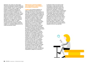 26 • Educación • Transformación Digital
la aplicación. Ésta se encuentra en fase
de pruebas en varias escuelas del área
metropolitana de Barcelona, donde más
de 400 niños la usan para iniciarse en la
lectoescritura, gramática y comprensión
lectora. En una segunda fase, se desarrollarán
otras pruebas piloto en Madrid, México D.F.
y Cambridge, hasta alcanzar alrededor de
1.000 niños jugando mientras aprenden a
leer y escribir. Durante la fase de pruebas,
myABCkit está recolectando datos sobre el
desempeño de los niños con cada uno de
los ejercicios. El objetivo es conocer qué
les gusta, cuánto tiempo juegan, dónde
tienen dificultades y cuáles son sus éxitos.
Con todos estos datos la empresa pretende
rediseñar la forma en que aprenden.
Aplicaciones y learning analytics
para individualizar el aprendizaje y
personalizar la enseñanza
myABCkit es una startup española con
origen en Barcelona que aprovecha la
tecnología para ofrecer nuevas experiencias
a los niños. La empresa ha desarrollado una
aplicación educativa basada en el juego que
incluye ejercicios de escritura y también de
aprendizaje de nuevas lenguas y que está
disponible en castellano, catalán e inglés.
El nivel y contenidos de los diferentes
ejercicios se ajustan automáticamente al
desarrollo del niño y los profesores pueden
personalizar el contenido con imágenes,
palabras, frases, etc. La idea es crear
experiencia de aprendizaje para los niños,
empleando los tres principios inspirados
en el método educativo que propuso María
Montessori: aprendizaje individual, educación
personalizada y aprendizaje analítico.
Para ello, myABCkit ha creado una serie
de algoritmos que adaptan el contenido a
los alumnos, lo que ayuda también a los
profesores y a las escuelas a adaptar sus
materiales. Los profesores pueden usar sus
propias voces, paquetes de texto y otros
contenidos para los alumnos e, incluso,
podrían en el futuro abrir un marketplace
para otras escuelas que quieran utilizar
los materiales que hayan sido ya creados
por la comunidad. El modelo de negocio
que plantea la empresa se basa en el pago
de licencias por centro escolar, según el
número de niños que la usen. Además,
está trabajando en acuerdos con editoriales
interesadas en adaptar sus contenidos a
aplicación, que cuenta con varios juegos
interactivos multijugador integrados dentro de
cuentos infantiles, así como con la posibilidad
de que el usuario, ya sea un colegio, una
empresa o un particular, desarrolle sus
propios contenidos para la plataforma a
través de una interfaz manejable con unos
conocimientos básicos de informática. Con la
aplicación se pretende que los niños pueden
aprender a actuar de forma autónoma, a
pensar, a comunicarse, a tener iniciativa y
a descubrir el entorno. También fomenta la
participación y la captación de su atención.
Además, al ser un objeto con ruedas,
permite transportarlo de una clase a otra.
La aplicación ha sido probada en diferentes
colegios, con resultados satisfactorios en los
niveles de educación infantil.
 