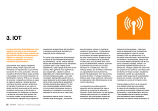 27 • Educación • Transformación Digital
interacción entre personas y máquinas y
sobre las diferentes formas de incorporar
estas tecnologías al futuro de nuestra
sociedad. Entre sus aplicaciones, en la
actualidad más enfocadas a las enseñanzas
universitarias y empresariales, destacan las
de conocer desde la perspectiva del alumno
cómo completar una tarea, ofrecer a los
estudiantes experiencias interactivas en
tiempo real, visualizar contenidos adicionales
que proporciona el profesor, hacer traducción
de idiomas en tiempo real para estudiantes
extranjeros, permitir que los profesores
puedan recibir preguntas de los estudiantes
durante sus charlas o complementar los
materiales de cursos de formación online.
Otra tecnología con futuro en la educación
es la realidad virtual, que hace posible
la mejora de los materiales y contenidos
permitiendo la adaptación a diferentes niveles
de formación y a los perfiles de los alumnos.
Ofrece experiencias de inmersión que llevan
a los estudiantes a nuevos escenarios,
eliminando los clásicos límites del tiempo y el
que ya empiezan a tener un importante
impacto en la educación. Una de ellas es
la impresión 3D que, aunque todavía no
se encuentran de manera generalizada en
las aulas, aporta muchas ventajas en este
campo y es previsible que se generalice
a medio plazo, ya que puede servir como
apoyo en determinadas materias, al permitir
la posibilidad de convertir un concepto
estudiado en un objeto real. Entre sus
ventajas destaca que fomenta la creatividad
y la capacidad de resolver problemas,
genera más participación entre los alumnos,
aumenta el interés y motiva a los alumnos,
facilita la labor de los profesores y promueve
la colaboración entre diferentes áreas de los
centros educativos.
Los dispositivos wearables también
presentan grandes perspectivas para su
utilización en proyectos de educación y
formación. Estos dispositivos, no solo pueden
utilizarse para innovar en los modelos de
enseñanza, sino que también podrían ser
una fuente de experimentación sobre la
experiencias de aprendizaje del estudiante,
la eficiencia operativa de la entidad y la
seguridad de las instalaciones.
En cuanto a las experiencias de aprendizaje,
el Internet de las Cosas permite enriquecer
las actividades y, a la vez, obtener datos en
tiempo real del desempeño de los estudiantes,
que sirven para futuras mejoras de las
experiencias y para la propia evaluación de los
alumnos. Para gestionar esas experiencias,
a los estudiantes y a todos los activos
disponibles, los centros deben disponer de
las herramientas adecuadas y a un coste
controlado. Aquí también pueden tener un
papel destacado las tecnologías del Internet
de las Cosas, que facilitan el seguimiento
de todas las personas y objetos. Por otro
lado, estas tecnologías también facilitan
la comunicación de personas, equipos y
dispositivos, lo que eleva el concepto de
seguridad en los centros a un nuevo nivel.
Asociadas al Internet de las Cosas hay
también otras tecnologías y dispositivos
La incorporación de inteligencia a los
objetos, que aporta las tecnologías
del Internet de las Cosas, supone una
importante fuente de transformación
digital con impacto en muchos
campos, entre ellos en el de la
educación y la formación.
Básicamente, esos objetos inteligentes
generan datos y tienen capacidad para
interactuar con los sistemas, lo que permite
la creación de nuevos productos y servicios
educativos. El Internet de las Cosas sumado
a tecnologías como el cloud computing o la
identificación mediante RFID, y con la ayuda
de sensores o dispositivos móviles, es capaz
de capturar, gestionar y analizar grandes
volúmenes de datos gracias a las técnicas
de big data. El resultado es una visión en
tiempo real de lo que sucede en los centros
educativos, incluyendo en dicha visión a
los estudiantes, los profesores, los equipos
y el resto de los activos de la entidad. Así
los centros pueden tomar decisiones con
una información más profunda y mejorar las
3. IOT
 