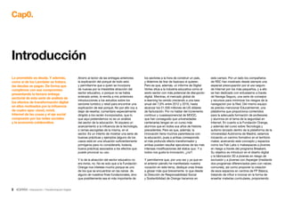 3 • Educación • Transformación Digital
Cap0.
Ahorro al lector de las entregas anteriores
la explicación del porqué de todo esto
y permítanme que a quien se incorpora
de nuevas por la irresistible atracción del
sector educativo, o porque no se había
enterado antes, le remita a mis anteriores
introducciones a los estudios sobre los
sectores turístico y retail para encontrar una
explicación de ese porqué. No por ello voy a
dejar de reseñar, comentario especialmente
dirigido a los recién incorporados, que lo
que aquí pretendemos no es un análisis
del sector de la educación. Ni siquiera un
acercamiento a la influencia de la tecnología,
o ramas escogidas de la misma, en el
sector. Es un intento de mostrar una serie de
buenas prácticas y ejemplos (alguno de los
casos está en una situación suficientemente
primigenia para no considerarle, todavía,
buena práctica) asociados a los efectos que
puede provocar su uso.
Y lo de la atracción del sector educativo no
era ironía, no. No es solo que a la Fundación
Orange nos interese mucho porque es uno
de los que se encuentran en las raíces de
alguno de nuestros fines fundacionales, sino
que posiblemente sea el más importante de
Introducción
los sectores a la hora de construir un país,
y tíldenme de tirar de topicazo si quieren.
Pero es que, además, un informe de Digital
Vortex sitúa a la industria educativa como el
sexto sector con más potencial de disrupción
digital. Mientras, el mercado global de
e-learning ha venido creciendo a una tasa
anual del 7,9% entre 2012 y 2016, hasta
alcanzar los 51.500 millones de US dólares
de facturación. Por no hablar del incremento
continuo y cuasiexponencial de MOOC,
que han conseguido que universidades
centenarias tengan en un curso más
alumnos que en todos sus años de historia
precedentes. Pero es que, además, la
innovación tiene muchos parentescos con
la educación, pues a ambas corresponde
el más profundo efecto transformador y
ambas pueden resultar ejecutoras de las más
intensas modificaciones del status quo. Y a
todos nos gusta la innovación, ¿no?.
Y permítanme que, por una vez y ya que en
el anterior párrafo he manifestado nuestra
vocación en este tema, dedique unas líneas
a glosar más que brevemente lo que desde
la Dirección de Responsabilidad Social
y Sostenibilidad de Orange hacemos en
este campo. Por un lado los compañeros
de RSC han mostrado desde siempre una
especial preocupación por el uso seguro
de Internet por los más pequeños, y a ello
se han dedicado con entusiasmo a través
de Navega Seguro, una serie de consejos
y recursos para minimizar los riesgos de la
navegación por la Red. Del mismo equipo
es preciso mencionar EducaInternet, una
plataforma que proporciona contenidos
para la adecuada formación de profesores
y alumnos en el tema de la seguridad en
Internet. En cuanto a la Fundación Orange,
y además del curso sobre Tecnología y
autismo lanzado dentro de la plataforma de la
Universidad Autónoma de Madrid, estamos
iniciando un camino formativo en el territorio
maker, acercando este concepto y espacios
como los Fab Labs o makespaces a jóvenes
en riesgo a través del programa Breakers.
Su objetico es introducir en el diseño digital
y la fabricación 3D a jóvenes en riesgo de
exclusión y a jóvenes con Asperger (mediante
dos programas diferenciados pero con raíces
comunes), así como proponer la creación
de esos espacios en centros de FP Básica,
tratando de influir e innovar en la forma de
enseñar materias curriculares, proponiendo
Lo prometido es deuda. Y además,
como si de los Lannister se tratara,
las deudas se pagan. De forma que
cumplimos con ese compromiso
presentando la tercera entrega
sectorial de esta serie de análisis de
los efectos de transformación digital
en ellos motivados por la influencia
de cuatro ejes: cloud, móvil,
Internet de las cosas y el eje social
compuesto por las redes sociales
y la economía colaborativa.
 